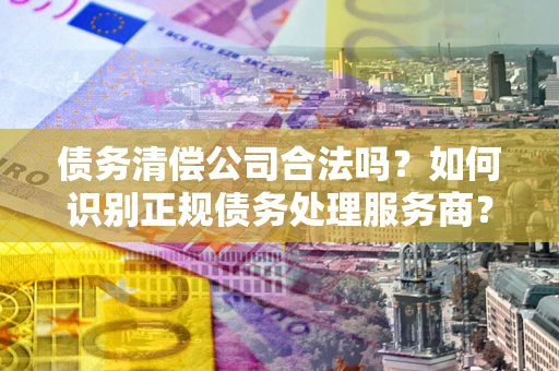 武汉债务清偿公司合法吗？如何识别正规债务处理服务商？