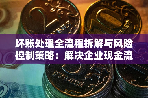 武汉坏账处理全流程拆解与风险控制策略：解决企业现金流顽疾的实战指南