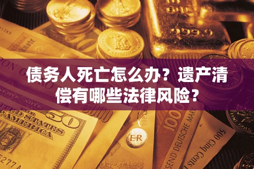 武汉债务人死亡怎么办？遗产清偿有哪些法律风险？